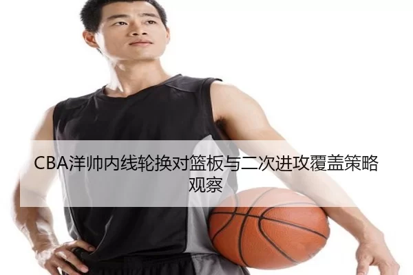 CBA洋帅内线轮换对篮板与二次进攻覆盖策略观察