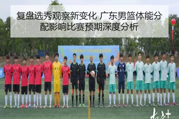 复盘选秀观察新变化 广东男篮体能分配影响比赛预期深度分析